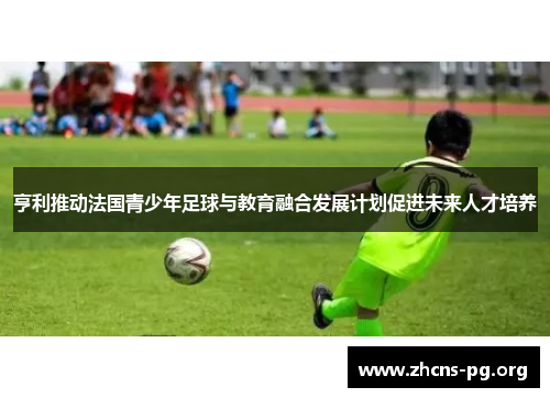 亨利推动法国青少年足球与教育融合发展计划促进未来人才培养 亨利推动法国青少年足球与教育融合发展计划促进未来人才培养