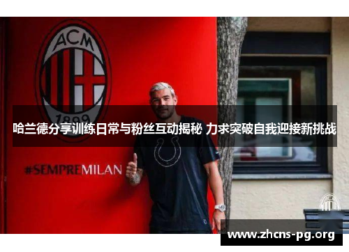 哈兰德分享训练日常与粉丝互动揭秘 力求突破自我迎接新挑战 哈兰德分享训练日常与粉丝互动揭秘 力求突破自我迎接新挑战