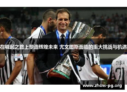 在崛起之路上塑造辉煌未来 尤文图斯面临的重大挑战与机遇 在崛起之路上塑造辉煌未来 尤文图斯面临的重大挑战与机遇