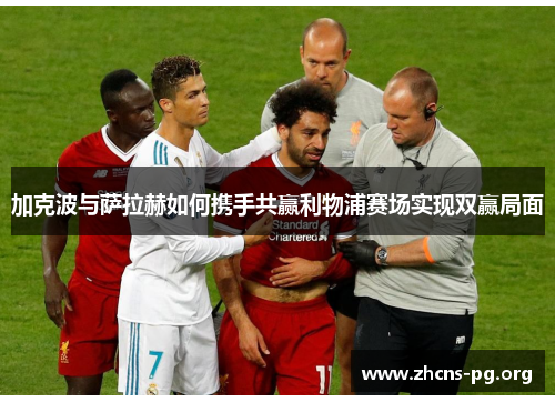 加克波与萨拉赫如何携手共赢利物浦赛场实现双赢局面 加克波与萨拉赫如何携手共赢利物浦赛场实现双赢局面