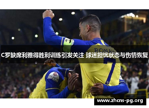 C罗缺席利雅得胜利训练引发关注 球迷担忧状态与伤情恢复 C罗缺席利雅得胜利训练引发关注 球迷担忧状态与伤情恢复