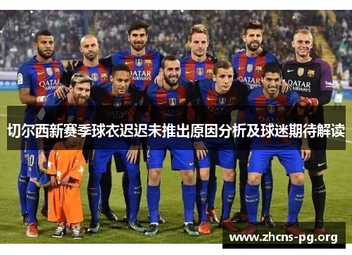 切尔西新赛季球衣迟迟未推出原因分析及球迷期待解读 切尔西新赛季球衣迟迟未推出原因分析及球迷期待解读