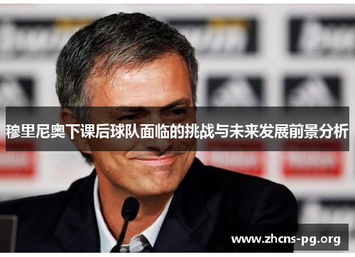 穆里尼奥下课后球队面临的挑战与未来发展前景分析 穆里尼奥下课后球队面临的挑战与未来发展前景分析