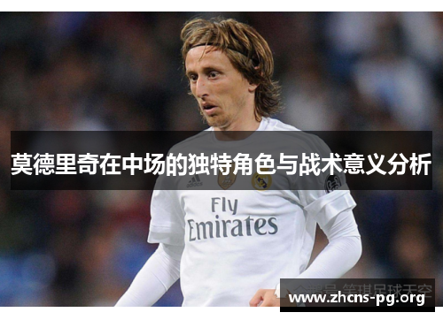 莫德里奇在中场的独特角色与战术意义分析 莫德里奇在中场的独特角色与战术意义分析