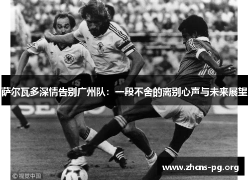 萨尔瓦多深情告别广州队:一段不舍的离别心声与未来展望 萨尔瓦多深情告别广州队:一段不舍的离别心声与未来展望