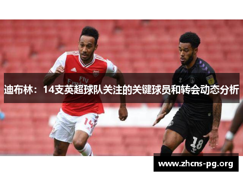 迪布林:14支英超球队关注的关键球员和转会动态分析 迪布林:14支英超球队关注的关键球员和转会动态分析