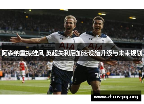 阿森纳重振雄风 英超失利后加速设施升级与未来规划 阿森纳重振雄风 英超失利后加速设施升级与未来规划