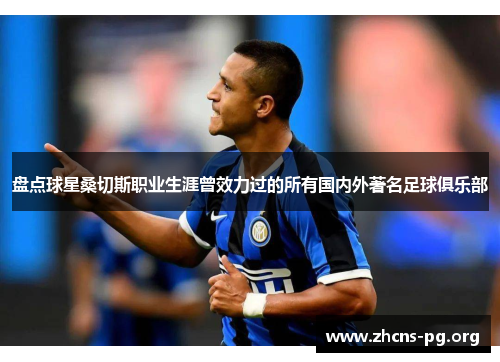 盘点球星桑切斯职业生涯曾效力过的所有国内外著名足球俱乐部